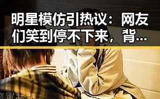 明星模仿引热议：网友们笑到停不下来，背后真相令人深思