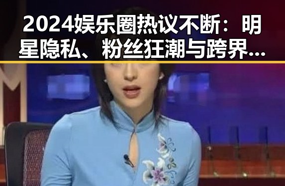2024娱乐圈热议不断:明星隐私、粉丝狂潮与跨界新潮流